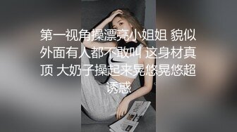 第一视角操漂亮小姐姐 貌似外面有人都不敢叫 这身材真顶 大奶子操起来晃悠晃悠超诱惑