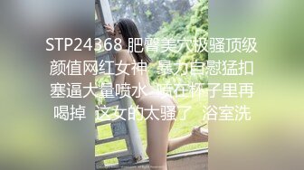 STP24368 肥臀美穴极骚顶级颜值网红女神  暴力自慰猛扣塞逼大量喷水  喷在杯子里再喝掉  这女的太骚了  浴室洗