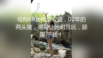 母狗69互相舔双插，02年的两头猪，哥哥让她们互玩，舔脚 下贱！