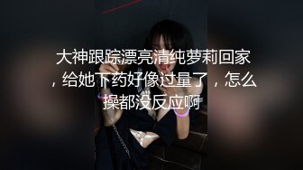  大神跟踪漂亮清纯萝莉回家，给她下药好像过量了，怎么操都没反应啊