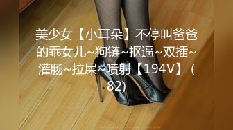 美少女【小耳朵】不停叫爸爸的乖女儿~狗链~抠逼~双插~灌肠~拉屎~喷射【194V】 (82)