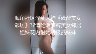 海角社区淫乱大神《灌醉美女邻居》??请吃饭灌醉美女邻居姐妹花内射她的极品妹妹