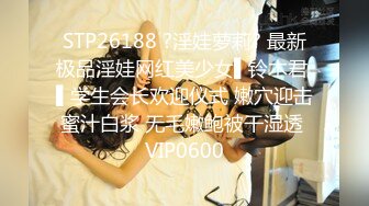 STP26188 ?淫娃萝莉? 最新极品淫娃网红美少女▌铃木君 ▌学生会长欢迎仪式 嫩穴迎击蜜汁白浆 无毛嫩鲍被干湿透 VIP0600