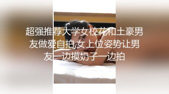 超强推荐大学女校花和土豪男友做爱自拍,女上位姿势让男友一边摸奶子一边拍