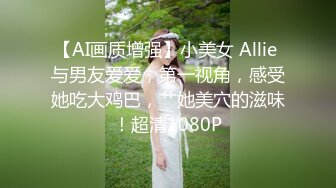 【AI画质增强】小美女 Allie 与男友爱爱，第一视角，感受她吃大鸡巴，艹她美穴的滋味！超清1080P