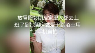  放暑假女朋友家里人都去上班了到她闺房做爱干到浴室用手机自拍