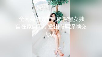  全网我最骚丰乳肥臀骚女独自在家自慰，拿出假屌深喉交舔弄