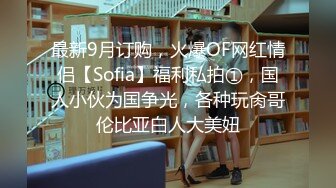 最新9月订购，火爆OF网红情侣【Sofia】福利私拍①，国人小伙为国争光，各种玩肏哥伦比亚白人大美妞