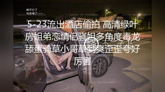 5-23流出酒店偷拍 高清绿叶房姐弟恋情侣骚姐多角度毒龙舔蛋骑草小哥草到爽歪歪夸好厉害