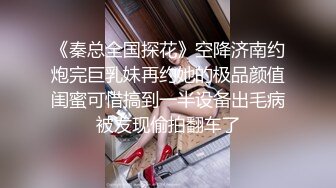 《秦总全国探花》空降济南约炮完巨乳妹再约她的极品颜值闺蜜可惜搞到一半设备出毛病被发现偷拍翻车了