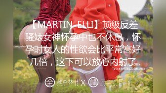 【MARTIN-ELLI】顶级反差骚婊女神怀孕中也不休息，怀孕时女人的性欲会比平常高好几倍，这下可以放心内射了