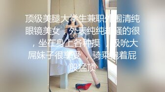 顶级美腿大学生兼职外围清纯眼镜美女，外表纯纯却骚的很 ，坐在身上各种摸 ，吸吮大屌妹子很享受 ，骑乘抱着屁股猛顶