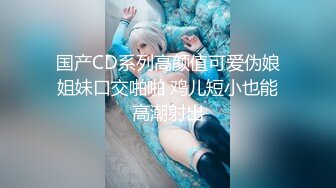 国产CD系列高颜值可爱伪娘姐妹口交啪啪 鸡儿短小也能高潮射出