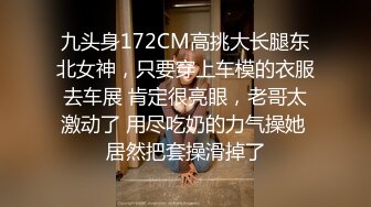 九头身172CM高挑大长腿东北女神，只要穿上车模的衣服去车展 肯定很亮眼，老哥太激动了 用尽吃奶的力气操她 居然把套操滑掉了