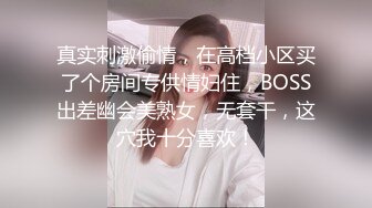 真实刺激偷情，在高档小区买了个房间专供情妇住，BOSS出差幽会美熟女，无套干，这穴我十分喜欢！