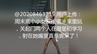 @20208463735 用户上传：周末高中小女友闺蜜来家里玩，关起门两个人在屋里初学习，射在她嘴里真是爽呆了！