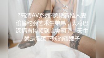 ?高清AV系列?美艳新婚人妻偷偷约会艺术生弟弟，大鸡巴深插直接顶到底爽翻了，天生就是淫荡下贱的骚婊子