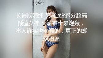 长得既清纯 又骚逼的9分超高颜值女神下海 被土豪炮轰，本人确实也够骚的，真正的蝴蝶粉逼