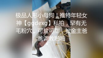 极品人形小母狗！推特年轻女神【ggdexg】私拍，罕有无毛粉穴，可盐可甜，被金主爸爸调教啪啪