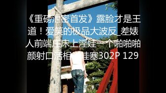 《重磅泄密首发》露脸才是王道！爱笑的极品大波反_差婊人前端庄床上淫娃一个啪啪啪颜射口活相当哇塞302P 129V