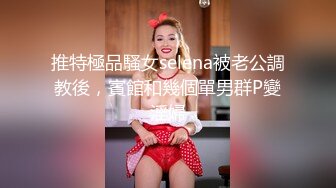 推特極品騷女selena被老公調教後，賓館和幾個單男群P變淫婦