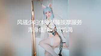 风骚少妇体验至臻按摩服务 浑身瘙痒 小穴饥渴