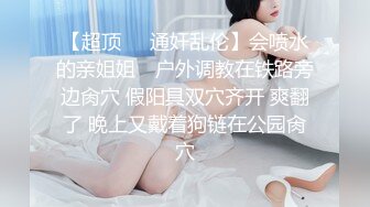 【超顶❤️通奸乱伦】会喷水的亲姐姐✿ 户外调教在铁路旁边肏穴 假阳具双穴齐开 爽翻了 晚上又戴着狗链在公园肏穴