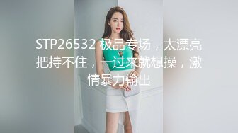 STP26532 极品专场，太漂亮把持不住，一过来就想操，激情暴力输出