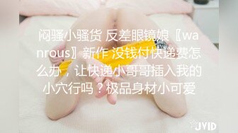 闷骚小骚货 反差眼镜娘〖wanrous〗新作 没钱付快递费怎么办，让快递小哥哥插入我的小穴行吗？极品身材小可爱