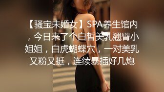 【骚宝未婚女】SPA养生馆内，今日来了个白皙美乳翘臀小姐姐，白虎蝴蝶穴，一对美乳又粉又挺，连续暴插好几炮