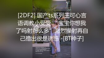 [2DF2] 国产ts系列王可心言语调教小受受 “宝宝你想我了吗射那么多”激烈操射再自己撸出很是诱惑 -[BT种子]