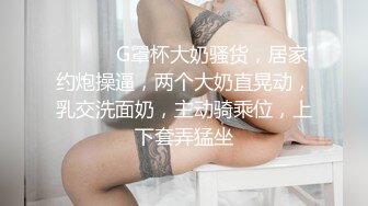 ❤️❤️G罩杯大奶骚货，居家约炮操逼，两个大奶直晃动，乳交洗面奶，主动骑乘位，上下套弄猛坐