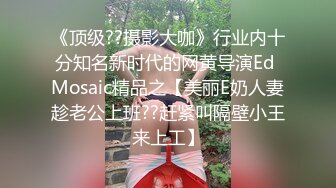 《顶级??摄影大咖》行业内十分知名新时代的网黄导演Ed Mosaic精品之【美丽E奶人妻趁老公上班??赶紧叫隔壁小王来上工】