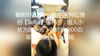 最新9月订购，爆火OF网红情侣【Sofia】福利⑤，国人小伙为国争光，各种玩肏00后哥伦比亚白人大美妞