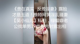 《贵在真实✿反差淫妻》露脸才是王道！推特网黄淫乱骚妻【吴小仙儿】私拍，绿帽癖老公找单男3P性爱内射露出相当精彩