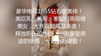 豪华电视1655钻石级美体！ 美巨乳、美臀、美腿的高规格美女，大开双腿高潮来袭！ 释放积压的性欲，一边享受奔波的快感，一边全力做爱！