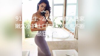 91猫先生~2K增强~素人良家嫩穴小护士口交后入高潮不断，一顿狂艹，爽翻了