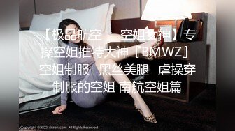 【极品航空❤️空姐女神】专操空姐推特大神『BMWZ』空姐制服⭐黑丝美腿⭐虐操穿制服的空姐 南航空姐篇