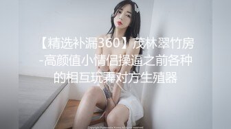 【精选补漏360】茂林翠竹房-高颜值小情侣操逼之前各种的相互玩弄对方生殖器