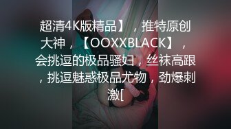 超清4K版精品】，推特原创大神，【OOXXBLACK】，会挑逗的极品骚妇，丝袜高跟，挑逗魅惑极品尤物，劲爆刺激[