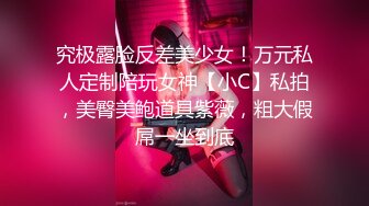 究极露脸反差美少女！万元私人定制陪玩女神【小C】私拍，美臀美鲍道具紫薇，粗大假屌一坐到底