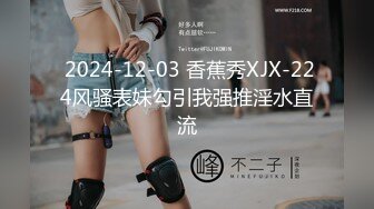  2024-12-03 香蕉秀XJX-224风骚表妹勾引我强推淫水直流