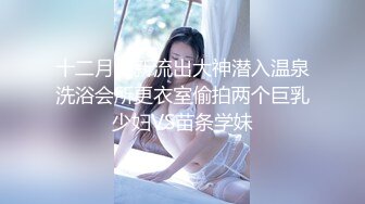 十二月最新流出大神潜入温泉洗浴会所更衣室偷拍两个巨乳少妇VS苗条学妹