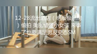 12-28流出酒店（绝版极品房）偷拍 美丽懵懂小女孩 来事了也要满足男友变态SM