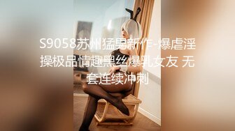 S9058苏州猛男新作-爆虐淫操极品情趣黑丝爆乳女友 无套连续冲刺