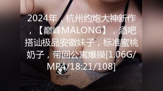 2024年，杭州约炮大神新作，【巅峰MALONG】，酒吧搭讪极品安徽妹子，标准蜜桃奶子，带回公寓爆操[1.06G/MP4/18:21/108]