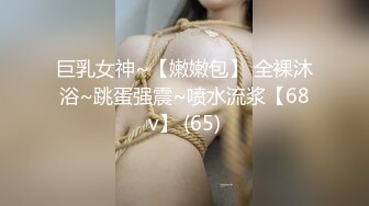 巨乳女神~【嫩嫩包】 全裸沐浴~跳蛋强震~喷水流浆【68v】 (65)