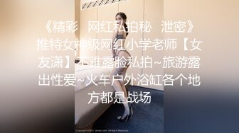 《精彩✿网红私拍秘✿泄密》推特女神级网红小学老师【女友潇】不雅露脸私拍~旅游露出性爱~火车户外浴缸各个地方都是战场