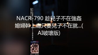 NACR-790 趁兒子不在強姦媳婦幹上癮只要兒子不在就...(AI破壞版)