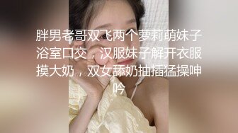 胖男老哥双飞两个萝莉萌妹子浴室口交，汉服妹子解开衣服摸大奶，双女舔奶抽插猛操呻吟